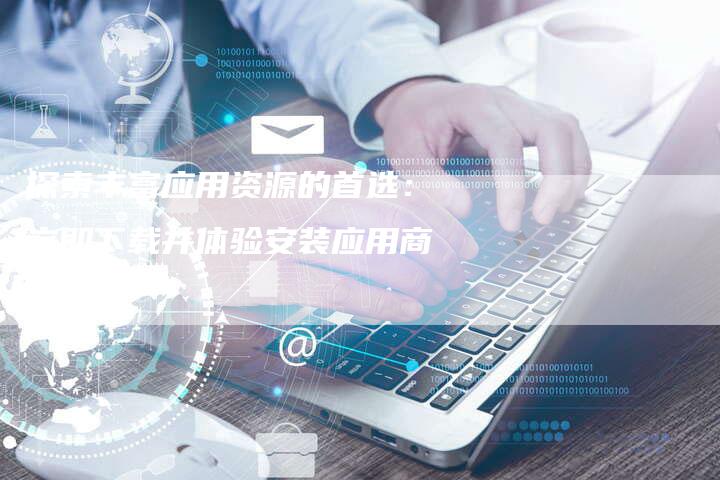 探索丰富应用资源的首选：立即下载并体验安装应用商店！