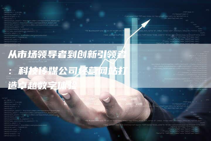 从市场领导者到创新引领者：科技传媒公司经营网站打造卓越数字体验