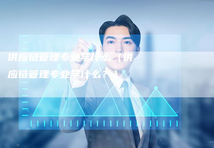 供应链管理专业学什么（供应链管理专业学什么？）