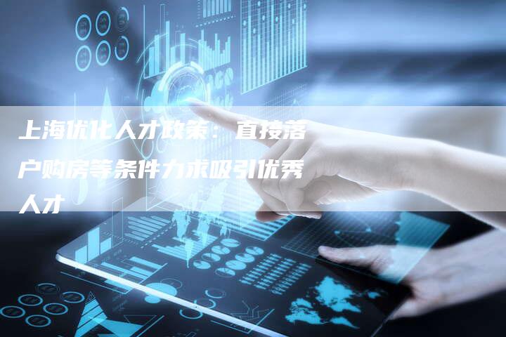 上海优化人才政策：直接落户购房等条件力求吸引优秀人才